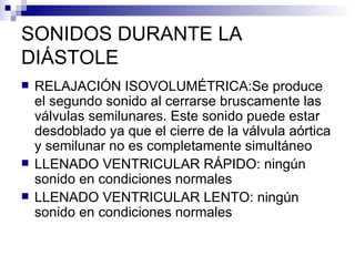 SONIDOS DURANTE LA DIÁSTOLE RELAJACIÓN ISOVOLUMÉTRICA:Se produce el segundo sonido al cerrarse bruscamente las válvulas semilunares. Este sonido puede estar desdoblado ya que el cierre de la válvula aórtica y semilunar no es completamente simultáneo LLENADO VENTRICULAR RÁPIDO: ningún sonido en condiciones normales LLENADO VENTRICULAR LENTO: ningún sonido en condiciones normales 