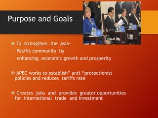 Purpose and Goals
 To strengthen the Asia-
Pacific community by
enhancing economic growth and prosperity
 APEC works to establish” anti-“protectionist
policies and reduces tariffs rate
 Creates jobs and provides greater opportunities
for international trade and investment
 