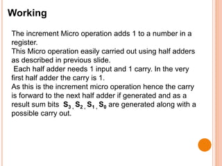 Working
The increment Micro operation adds 1 to a number in a
register.
This Micro operation easily carried out using half adders
as described in previous slide.
Each half adder needs 1 input and 1 carry. In the very
first half adder the carry is 1.
As this is the increment micro operation hence the carry
is forward to the next half adder if generated and as a
result sum bits S3 , S2 , S1 , S0 are generated along with a
possible carry out.
 