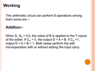 Working
This arithmetic circuit can perform 8 operations among
them some are :-
Addition:-
When S1 S0 = 0 0, the value of B is applied to the Y inputs
of the adder. If Cin = 0, the output D = A + B. if Cin =1,
output D = A + B + 1. Both cases perform the add
microoperation with or without adding the input carry.
 