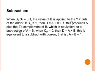 Subtraction:-
When S1 S0 = 0 1, the value of B is applied to the Y inputs
of the adder. If Cin = 1, then D = A + B + 1. this produces A
plus the 2’s complement of B, which is equivalent to a
subtraction of A – B. when Cin = 0, then D = A + B. this is
equivalent to a subtract with borrow, that is , A – B – 1.
 