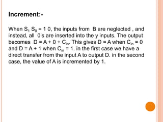 Increment:-
When S1 S0 = 1 0, the inputs from B are neglected , and
instead, all 0’s are inserted into the y inputs. The output
becomes D = A + 0 + Cin. This gives D = A when Cin = 0
and D = A + 1 when Cin = 1. in the first case we have a
direct transfer from the input A to output D. in the second
case, the value of A is incremented by 1.
 