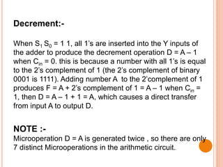 Decrement:-
When S1 S0 = 1 1, all 1’s are inserted into the Y inputs of
the adder to produce the decrement operation D = A – 1
when Cin = 0. this is because a number with all 1’s is equal
to the 2’s complement of 1 (the 2’s complement of binary
0001 is 1111). Adding number A to the 2’complement of 1
produces F = A + 2’s complement of 1 = A – 1 when Cin =
1, then D = A – 1 + 1 = A, which causes a direct transfer
from input A to output D.
NOTE :-
Microoperation D = A is generated twice , so there are only
7 distinct Microoperations in the arithmetic circuit.
 