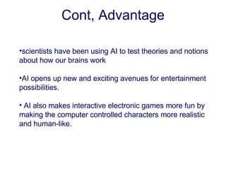 scientists have been using AI to test theories and notions about how our brains work AI opens up new and exciting avenues for entertainment possibilities.   AI also makes interactive electronic games more fun by making the computer controlled characters more realistic and human - like .    Cont, Advantage 