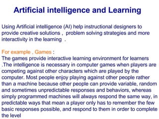 Using Artificial intelligence  ( AI )  help instructional designers to provide creative solutions ,  problem solving strategies and more interactivity in the learning   .     For example , Games  :  The games provide interactive learning environment for learners  . The intelligence is necessary in computer games when players are competing against other characters which are played by the computer .  Most people enjoy playing against other people rather than a machine because other people can provide variable, random and sometimes unpredictable responses and behaviors, whereas simply programmed machines will always respond the same way, in predictable ways that mean a player only has to remember the few basic responses possible, and respond to them in order to complete the level Artificial intelligence and Learning   