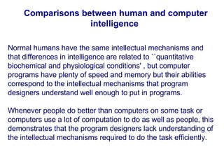 Comparisons between human and computer intelligence   Normal humans have the same intellectual mechanisms and that differences in intelligence are related to ``quantitative biochemical and physiological conditions' , but computer programs have plenty of speed and memory but their abilities correspond to the intellectual mechanisms that program designers understand well enough to put in programs .   Whenever people do better than computers on some task or computers use a lot of computation to do as well as people, this demonstrates that the program designers lack understanding of the intellectual mechanisms required to do the task efficiently.  