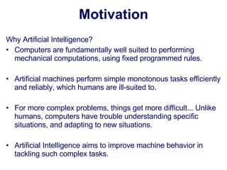 Motivation Why Artificial Intelligence? Computers are fundamentally well suited to performing mechanical computations, using fixed programmed rules.  Artificial machines perform simple monotonous tasks efficiently and reliably, which humans are ill-suited to.  For more complex problems, things get more difficult... Unlike humans, computers have trouble understanding specific situations, and adapting to new situations.  Artificial Intelligence aims to improve machine behavior in tackling such complex tasks. 