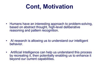 Humans have an interesting approach to problem-solving, based on abstract thought, high-level deliberative reasoning and pattern recognition.   AI research is allowing us to understand our intelligent behavior.    Artificial Intelligence can help us understand this process by recreating it, then potentially enabling us to enhance it beyond our current capabilities. Cont, Motivation 