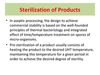 Sterilization of Products
• In aseptic processing, the design to achieve
commercial stability is based on the well-founded
principles of thermal bacteriology and integrated
effect of time/temperature treatment on spores of
micro-organisms.
• Pre-sterilization of a product usually consists of
heating the product to the desired UHT temperature,
maintaining this temperature for a given period in
order to achieve the desired degree of sterility.
 