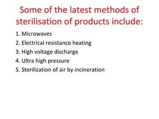 Some of the latest methods of
sterilisation of products include:
1. Microwaves
2. Electrical resistance heating
3. High voltage discharge
4. Ultra high pressure
5. Sterilization of air by incineration
 