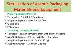 Sterilisation of Aseptic Packaging
Materials and Equipment
• Primary packaging Material
 Tetrapack – LD / Al foil / Paperboard
 Aseptic Bulk pack – EVOH / Al foil / LD
 Glass bottle
 FFS cartons
• Secondary packaging Material
 Tetrapack – pack in corrugated tray with shrink wrapping
 Aseptic Bulk pack – CFB boxes (25 kg) – Bag in box
 Aseptic Bulk pack – Plastic Drums (50 kg)
 Aseptic Bulk pack – MS Drum (225 kg)
 