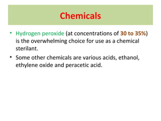 Chemicals
• Hydrogen peroxide (at concentrations of 30 to 35%)
is the overwhelming choice for use as a chemical
sterilant.
• Some other chemicals are various acids, ethanol,
ethylene oxide and peracetic acid.
 