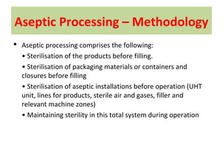 Aseptic Processing – Methodology
 Aseptic processing comprises the following:
• Sterilisation of the products before filling.
• Sterilisation of packaging materials or containers and
closures before filling
• Sterilisation of aseptic installations before operation (UHT
unit, lines for products, sterile air and gases, filler and
relevant machine zones)
• Maintaining sterility in this total system during operation
 