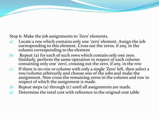 Step 6: Make the job assignments to ‘Zero’ elements.
a) Locate a row which contains only one ‘zero’ element. Assign the job
corresponding to this element. Cross out the zeros, if any, in the
column corresponding to the element
b) Repeat (a) for each of such rows which contain only one zero.
Similarly, perform the same operation in respect of each column
containing only one ‘zero’, crossing out the zero, if any, in the row
c) If there is no row or column with only a single ‘Zero’ left, then select a
row/column arbitrarily and choose one of the jobs and make the
assignment. Now cross the remaining zeros in the column and row in
respect of which the assignment is made.
d) Repeat steps (a) through (c) until all assignments are made.
e) Determine the total cost with reference to the original cost table
 