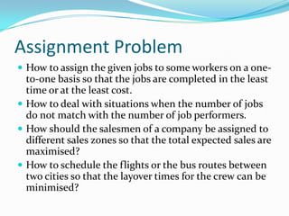 Assignment Problem
 How to assign the given jobs to some workers on a one-
to-one basis so that the jobs are completed in the least
time or at the least cost.
 How to deal with situations when the number of jobs
do not match with the number of job performers.
 How should the salesmen of a company be assigned to
different sales zones so that the total expected sales are
maximised?
 How to schedule the flights or the bus routes between
two cities so that the layover times for the crew can be
minimised?
 