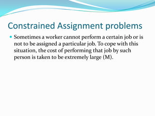 Constrained Assignment problems
 Sometimes a worker cannot perform a certain job or is
not to be assigned a particular job. To cope with this
situation, the cost of performing that job by such
person is taken to be extremely large (M).
 