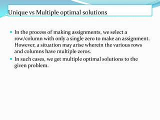 Unique vs Multiple optimal solutions
 In the process of making assignments, we select a
row/column with only a single zero to make an assignment.
However, a situation may arise wherein the various rows
and columns have multiple zeros.
 In such cases, we get multiple optimal solutions to the
given problem.
 