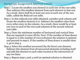 Hungarian Assignment Method (HAM)
Step 1 : Locate the smallest cost element in each row of the cost table.
Now subtract this smallest element from each element in that row.
As a result, there shall be at least one zero in each row of the new
table, called the Reduced cost table.
Step 2: In this reduced cost table obtained, consider each column and
locate the smallest element in it. Subtract the smallest value from
every other entry in the column. As a result, there would be at least
one zero in each of the rows and columns of the second reduced
cost table.
Step 3: Draw the minimum number of horizontal and vertical lines
that are required to cover all the ‘Zero’. If the number of lines drawn
is equal to n (the number of rows/columns) the solution is optimal,
and proceed to step 6. If the number of lines drawn is smaller than
n, go to step 4.
Step 4: Select the smallest uncovered (by the lines) cost element.
Subtract this element from all uncovered elements including itself
and add this element to each value located at the intersection of
any two lines.
Step 5: Repeat steps 3 and 4 until an optimal solution is obtained.
 