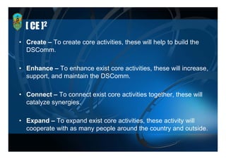 [ CE ]2
• Create – To create core activities, these will help to build the
                          activities
  DSComm.

• Enhance – To enhance exist core activities, these will increase,
  support, and maintain the DSComm.

• Connect – To connect exist core activities together, these will
                                               g
  catalyze synergies.

• Expand – To expand exist core activities, these activity will
  cooperate with as many people around the country and outside.
 