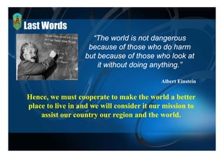 Last Words
                    “The world is not dangerous
                   because of those who do harm
                  but because of those who look at
                      it without doing anything.”

                                           Albert Einstein


Hence,
Hence we must cooperate to make the world a better
place to live in and we will consider it our mission to
    assist our country our region and the world
                                            world.
 