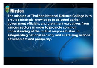 Mission
• The mission of Thailand National Defence College is to
  provide strategic knowledge to selected senior
        id t t i k       l d t     l t d      i
  government officials, and prominent executives from
  various sectors in order to promote common
      i       t   i    d t         t
  understanding of the mutual responsibilities in
  safeguarding national security and sustaining national
    f      di     ti   l       it  d    t i i     ti   l
  development and prosperity.
 