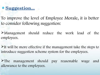 Suggestion...

To improve the level of Employee Morale, it is better
to consider following suggestion:

Management should reduce the work load of the
employees.

It will be more effective if the management take the steps to
introduce suggestion scheme system for the employees.

The management should pay reasonable wage and
allowance to the employees.
 