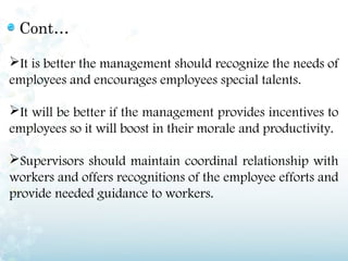 Cont…

It is better the management should recognize the needs of
employees and encourages employees special talents.

It will be better if the management provides incentives to
employees so it will boost in their morale and productivity.

Supervisors should maintain coordinal relationship with
workers and offers recognitions of the employee efforts and
provide needed guidance to workers.
 