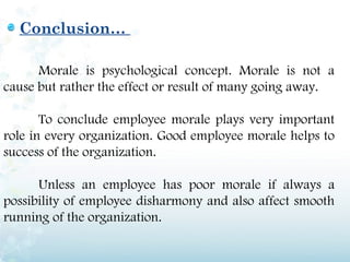 Conclusion…

      Morale is psychological concept. Morale is not a
cause but rather the effect or result of many going away.

       To conclude employee morale plays very important
role in every organization. Good employee morale helps to
success of the organization.

      Unless an employee has poor morale if always a
possibility of employee disharmony and also affect smooth
running of the organization.
 