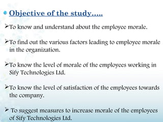 Objective of the study…..
To know and understand about the employee morale.

To find out the various factors leading to employee morale
 in the organization.

To know the level of morale of the employees working in
 Sify Technologies Ltd.

To know the level of satisfaction of the employees towards
 the company.

 To suggest measures to increase morale of the employees
 of Sify Technologies Ltd.
 