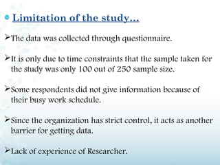 Limitation of the study…
The data was collected through questionnaire.

It is only due to time constraints that the sample taken for
 the study was only 100 out of 250 sample size.

Some respondents did not give information because of
 their busy work schedule.

Since the organization has strict control, it acts as another
 barrier for getting data.

Lack of experience of Researcher.
 