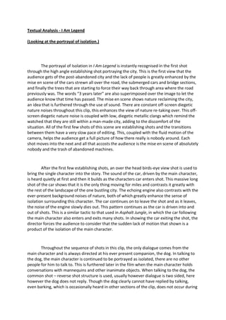 Textual Analysis - I Am Legend <br />(Looking at the portrayal of isolation.)<br />The portrayal of Isolation in I Am Legend is instantly recognised in the first shot through the high angle establishing shot portraying the city. This is the first view that the audience gets of the post-abandoned city and the lack of people is greatly enhanced by the mise en scene of the cars strewn all over the road, the submerged cars and bridge sections, and finally the trees that are starting to force their way back through area where the road previously was. The words “3 years later” are also superimposed over the image to let the audience know that time has passed. The mise en scene shows nature reclaiming the city, an idea that is furthered through the use of sound. There are constant off-screen diegetic nature noises throughout this clip, this enhances the view of nature re-taking over. This off-screen diegetic nature noise is coupled with low, diegetic metallic clangs which remind the watched that they are still within a man-made city, adding to the discomfort of the situation. All of the first few shots of this scene are establishing shots and the transitions between them have a very slow pace of editing. This, coupled with the fluid motion of the camera, helps the audience get a full picture of how there really is nobody around. Each shot moves into the next and all that accosts the audience is the mise en scene of absolutely nobody and the trash of abandoned machines.<br />After the first few establishing shots, an over the head birds-eye view shot is used to bring the single character into the story. The sound of the car, driven by the main character, is heard quietly at first and then it builds as the characters car enters shot. This massive long shot of the car shows that it is the only thing moving for miles and contrasts it greatly with the rest of the landscape of the one bustling city. The echoing engine also contrasts with the ever-present background noises of nature, both of which greatly enhance the sense of isolation surrounding this character. The car continues on to leave the shot and as it leaves, the noise of the engine slowly dies out. This pattern continues as the car is driven into and out of shots. This is a similar tactic to that used in Asphalt Jungle, in which the car following the main character also enters and exits many shots. In showing the car exiting the shot, the director forces the audience to consider that the sudden lack of motion that shown is a product of the isolation of the main character.<br />Throughout the sequence of shots in this clip, the only dialogue comes from the main character and is always directed at his ever present companion, the dog. In talking to the dog, the main character is continued to be portrayed as isolated, there are no other people for him to talk to. This is furthered later in the film when the main character holds conversations with mannequins and other inanimate objects. When talking to the dog, the common shot – reverse shot structure is used, usually however dialogue is two sided, here however the dog does not reply. Though the dog clearly cannot have replied by talking, even barking, which is occasionally heard in other sections of the clip, does not occur during the conversations. Considering the preconceived ideas of society about communication with animals, most audiences would see the act of talking to a dog as a lonely exercise that would be undertaken because of a lack of people to talk to, this therefore furthers the portrayal of isolation.<br />The clip ends with a simple cut to black after a build in music and a sudden cut to near silence. This cut to the title perfectly embodies the sense of isolation the rest of the clip attempts to replicate. The sudden build of non-diegetic music, which is otherwise not-present at all in the clip, draws the audience’s attention and its sudden disappearance makes it seem as if nothing is there, continuing the feel of isolation.<br />