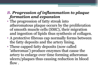 B. Progression of inflammation to plaque
formation and expansion
• The progression of fatty streak into
atheromatous plaque occurs by the proliferation
of smooth muscle cells (SMC), their migration
and ingestion of lipids thus synthesis of collagen.
• A protective fibrous cap normally forms between
the fatty deposits and the artery lining.
• These capped fatty deposits (now called
'atheromas') produce enzymes that cause the
artery to enlarge over time forming atheromas
ulcers/plaques thus causing reduction in blood
flow .
 