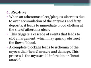 C. Rupture
• When an atheromas ulcer/plaques ulcerates due
to over accumulation of the enzymes and fatty
deposits, it leads to immediate blood clotting at
the site of atheroma ulcer.
• This triggers a cascade of events that leads to
clot enlargement, which may quickly obstruct
the flow of blood.
• A complete blockage leads to ischemia of the
myocardial (heart) muscle and damage. This
process is the myocardial infarction or "heart
attack".
 