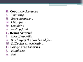 B. Coronary Arteries
i. Vomiting
ii. Extreme anxiety
iii. Chest pain
iv. Coughing
v. Feeling faint
C. Renal Arteries
i. Loss of appetite
ii. Swelling of the hands and feet
iii. Difficulty concentrating
D. Peripheral Arteries
i. Numbness
ii. Pain
 