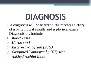 DIAGNOSIS
• A diagnosis will be based on the medical history
of a patient, test results and a physical exam.
Diagnosis my include :
1. Blood Tests
2. Ultrasound
3. Electrocardiogram (ECG)
4. Computed Tomography (CT) scan
5. Ankle/Brachial Index
 