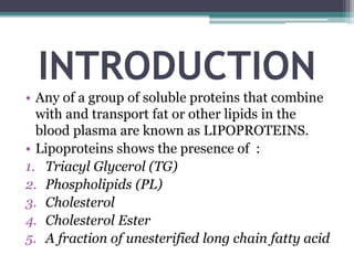 INTRODUCTION
• Any of a group of soluble proteins that combine
with and transport fat or other lipids in the
blood plasma are known as LIPOPROTEINS.
• Lipoproteins shows the presence of :
1. Triacyl Glycerol (TG)
2. Phospholipids (PL)
3. Cholesterol
4. Cholesterol Ester
5. A fraction of unesterified long chain fatty acid
 