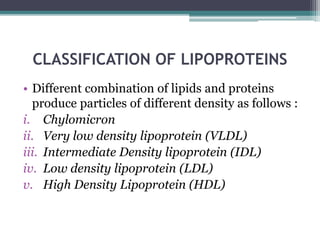 CLASSIFICATION OF LIPOPROTEINS
• Different combination of lipids and proteins
produce particles of different density as follows :
i. Chylomicron
ii. Very low density lipoprotein (VLDL)
iii. Intermediate Density lipoprotein (IDL)
iv. Low density lipoprotein (LDL)
v. High Density Lipoprotein (HDL)
 