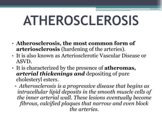 ATHEROSCLEROSIS
• Atherosclerosis, the most common form of
arteriosclerosis (hardening of the arteries).
• It is also known as Arteriosclerotic Vascular Disease or
ASVD.
• It is characterized by the presence of atheromas,
arterial thickenings and depositing of pure
cholesteryl esters.
• Atherosclerosis is a progressive disease that begins as
intracellular lipid deposits in the smooth muscle cells of
the inner arterial wall. These lesions eventually become
fibrous, calcified plaques that narrow and even block
the arteries.
 