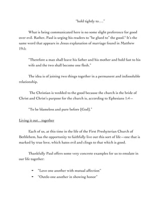 “hold tightly to….”
What is being communicated here is no some slight preference for good
over evil. Rather, Paul is urging his readers to “be glued to” the good.6
It’s the
same word that appears in Jesus explanation of marriage found in Matthew
19:5:
“Therefore a man shall leave his father and his mother and hold fast to his
wife and the two shall become one flesh.”
The idea is of joining two things together in a permanent and indissoluble
relationship.
The Christian is wedded to the good because the church is the bride of
Christ and Christ’s purpose for the church is, according to Ephesians 1:4—
“To be blameless and pure before [God].”
Living it out…together
Each of us, at this time in the life of the First Presbyterian Church of
Bethlehem, has the opportunity to faithfully live out this sort of life—one that is
marked by true love, which hates evil and clings to that which is good.
Thankfully Paul offers some very concrete examples for us to emulate in
our life together:
⁃ “Love one another with mutual affection”
⁃ “Outdo one another in showing honor”
 