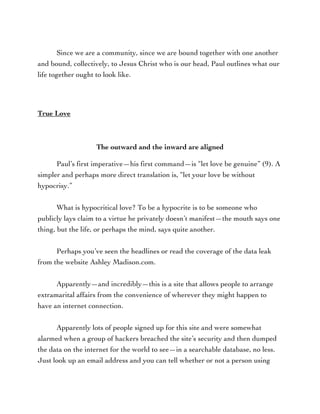 Since we are a community, since we are bound together with one another
and bound, collectively, to Jesus Christ who is our head, Paul outlines what our
life together ought to look like.
True Love
The outward and the inward are aligned
Paul’s first imperative—his first command—is “let love be genuine” (9). A
simpler and perhaps more direct translation is, “let your love be without
hypocrisy.”
What is hypocritical love? To be a hypocrite is to be someone who
publicly lays claim to a virtue he privately doesn’t manifest—the mouth says one
thing, but the life, or perhaps the mind, says quite another.
Perhaps you’ve seen the headlines or read the coverage of the data leak
from the website Ashley Madison.com.
Apparently—and incredibly—this is a site that allows people to arrange
extramarital affairs from the convenience of wherever they might happen to
have an internet connection.
Apparently lots of people signed up for this site and were somewhat
alarmed when a group of hackers breached the site’s security and then dumped
the data on the internet for the world to see—in a searchable database, no less.
Just look up an email address and you can tell whether or not a person using
 