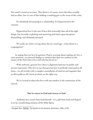 that email created an account. That doesn’t, of course, mean that they actually
had an affair, but it’s sort of like holding a smoking gun at the scene of the crime.
It’s absolutely devastating to a relationship. It’s hypocritical in the
extreme.
Hypocritical love is the sort of love that outwardly does all of the right
things, but inwardly is plotting and conniving and intent upon deception,
dissembling, and ultimately betrayal.
We easily see what’s wrong about this in a marriage—what about in a
congregation?
In urging that our love be genuine, Paul is warning about making our love a
mere pretense., an outward display or emotion that does not conform to the
nature of the God who is love and who has loved us.3
With authentic, genuine love there is alignment between its public and
private expression. This isn’t to say that genuine love is perfectly expressed at all
times—we all wrestle with a complex constellation of motives and impulses that
as often pulls us off course as shows us the right way.
We’re invited to share this love with one another in the community of the
church.
Has its source in God and returns to God
Authentic love comes from God himself—it’s a gift from God and shaped
in us by transforming ministry of the Holy Spirit.
	
  	
  	
  	
  	
  	
  	
  	
  	
  	
  	
  	
  	
  	
  	
  	
  	
  	
  	
  	
  	
  	
  	
  	
  	
  	
  	
  	
  	
  	
  	
  	
  	
  	
  	
  	
  	
  	
  	
  	
  	
  	
  	
  	
  	
  	
  	
  	
  	
  	
  	
  	
  	
  	
  	
  	
  
3	
  Douglas Moo. TNICNT. The Epistle to the Romans. Eerdmans, 1996. (775).	
  
 