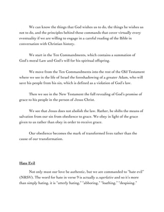 We can know the things that God wishes us to do, the things he wishes us
not to do, and the principles behind these commands that cover virtually every
eventuality if we are willing to engage in a careful reading of the Bible in
conversation with Christian history.
We start in the Ten Commandments, which contains a summation of
God’s moral Law and God’s will for his spiritual offspring.
We move from the Ten Commandments into the rest of the Old Testament
where we see in the life of Israel the foreshadowing of a greater Adam, who will
save his people from his sin, which is defined as a violation of God’s law.
Then we see in the New Testament the full revealing of God’s promise of
grace to his people in the person of Jesus Christ.
We see that Jesus does not abolish the law. Rather, he shifts the means of
salvation from our sin from obedience to grace. We obey in light of the grace
given to us rather than obey in order to receive grace.
Our obedience becomes the mark of transformed lives rather than the
cause of our transformation.
Hate Evil
Not only must our love be authentic, but we are commanded to “hate evil”
(NRSV). The word for hate in verse 9 is actually a superlative and so it’s more
than simply hating, it is “utterly hating,” “abhoring,” “loathing,” “despising.”
 