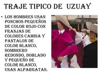 TRAJE TIPICO DE UZUAY
• LOS HOMBRES USAN
  PONCHOS PEQUEÑOS
  DE COLOR ROJO CON
  FRANJAS DE
  COLORES CAMISA Y
  PANTALON DE
  COLOR BLANCO,
  SOMBRERO
  REDONDO, DOBLADO
  Y PEQUEÑO DE
  COLOR BLANCO,
  USAN ALPARGATAS.
 