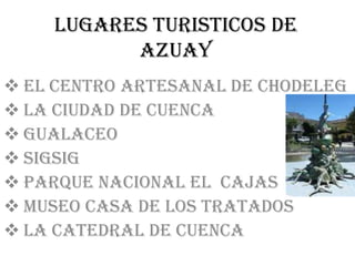 LUGARES TURISTICOS DE
          AZUAY
 EL CENTRO ARTESANAL DE CHODELEG
 LA CIUDAD DE CUENCA
 GUALACEO
 SIGSIG
 PARQUE NACIONAL EL CAJAS
 MUSEO CASA DE LOS TRATADOS
 LA CATEDRAL DE CUENCA
 