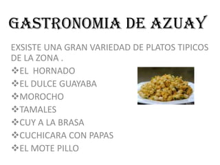 GASTRONOMIA DE AZUAY
EXSISTE UNA GRAN VARIEDAD DE PLATOS TIPICOS
DE LA ZONA .
EL HORNADO
EL DULCE GUAYABA
MOROCHO
TAMALES
CUY A LA BRASA
CUCHICARA CON PAPAS
EL MOTE PILLO
 