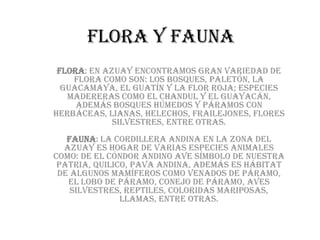 FLORA Y FAUNA
 Flora: En Azuay encontramos gran variedad de
    flora como son: los bosques, paletón, la
  guacamaya, el guatín y la flor roja; especies
   madereras como el chandul y el guayacán,
     además bosques húmedos y páramos con
herbáceas, lianas, helechos, frailejones, flores
             silvestres, entre otras.
   Fauna: La cordillera Andina en la zona del
  Azuay es hogar de varias especies animales
como: de el Cóndor Andino ave símbolo de nuestra
 Patria, quilico, pava andina, Además es hábitat
 de algunos mamíferos como venados de páramo,
   el lobo de páramo, conejo de páramo, aves
    silvestres, reptiles, coloridas mariposas,
               llamas, entre otras.
 