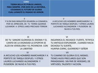 CORO
     TIERRA BELLA DE PUBLOS UNIDOS,
  PARA SIEMPRE ,POR DIOS EN LA HISTORIA,
     COLMARAS EL FUTURO DE GLORIA
   CUAL LLENASTE EL PASADO DE HONOR.


                     II                                  V
 Y SI EN DIAS INFAUSTOS DEJARON LA COMARCA    A AYCUCHO LOS HOMBRES MARCHARON Y A
   POR VIL OPRECION, DE TU TIERRA QUERIDA    PORTETE DE TARQUI DESPUES. Y OTROS LAUROS
 LLEVARON A OTROS LARES PRECIADO TERRON        LUCHANDO ALCANZARON Y PUSIERON DE
                                                           NUVO A TUS PIES.


                    III                                   VI
DE TU SANGRE GLORIOSA EL IDIOMA Y EL         INGAPARCA EL INCASICO FUERTE, TETIFICA
 CANTO DE LA DIGNIDAD LA EPOPEYA SE          TU ANTIGUO ESPLENDOR , CUANDO HACIA
ALZO EN VERDELONA Y EL PICHINCHA CON         DICHOSA TU SUERTE,
             LA LIBERTAD                     HUAYNA-CAPAC, GUERRERO Y SEÑOR
                    IV                                     VII
A AYCUCHO LOS HOMBRES MARCHARON Y A          TU CAMINO DE GLORIA ES EL MISMO;
PORTETE DE TARQUI DESPUES. Y OTROS           TIENES HIJOS PRECLAROS QUE SON
LAUROS LUCHANDO ALCANZARON Y                 PARADIGMAS SIN PAR DE HERISMO, DE
PUSIERON DE NUVO A TUS PIES.                 VIRTUDES, TALENTO Y ACCION.
 