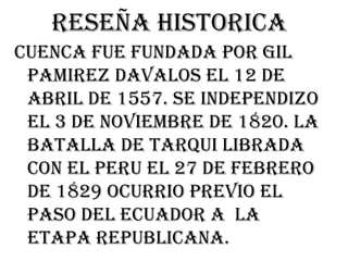 Reseña historica
CUENCA FUE FUNDADA POR GIL
 PAMIREZ DAVALOS EL 12 DE
 ABRIL DE 1557. SE INDEPENDIZO
 EL 3 DE NOVIEMBRE DE 1820. LA
 BATALLA DE TARQUI LIBRADA
 CON EL PERU EL 27 DE FEBRERO
 DE 1829 OCURRIO PREVIO EL
 PASO DEL ECUADOR A LA
 ETAPA REPUBLICANA.
 