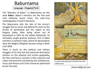 Baburnama
Language : Chagatai/Turki
The "Memoirs of Babur" or Baburnama are the
work Babur. Babur's memoirs are the first--and
until relatively recent times, the only--true
autobiography in Islamic literature.
The Baburnama tells the tale of the prince's
struggle first to assert and defend his claim to the
throne of Samarkand and the region of the
Fergana Valley. After being driven out of
Samarkand in 1501 by the Uzbek Shaibanids, he
ultimately sought greener pastures, first in Kabul
and then in northern India, where his descendants
were the Moghul (Mughal) dynasty ruling in Delhi
until 1858.
There is much on the political and military
struggles of his time but also extensive descriptive
sections on the physical and human geography,
the flora and fauna, nomads in their pastures and
urban environments enriched by the architecture,
music and Persian and Turkic literature patronized
by the Timurids.

A scene with peacocks and birds from the
Baburnama

jhaanan@gmail.com

 