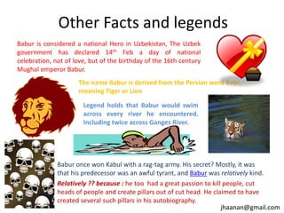 Other Facts and legends
Babur is considered a national Hero in Uzbekistan, The Uzbek
government has declared 14th Feb a day of national
celebration, not of love, but of the birthday of the 16th century
Mughal emperor Babur.
The name Babur is derived from the Persian word Babr,
meaning Tiger or Lion
Legend holds that Babur would swim
across every river he encountered.
Including twice across Ganges River.

Babur once won Kabul with a rag-tag army. His secret? Mostly, it was
that his predecessor was an awful tyrant, and Babur was relatively kind.
Relatively ?? because : he too had a great passion to kill people, cut
heads of people and create pillars out of cut head. He claimed to have
created several such pillars in his autobiography.
jhaanan@gmail.com

 